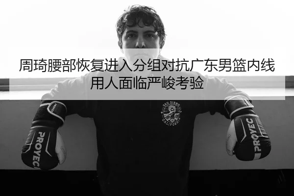 周琦腰部恢复进入分组对抗广东男篮内线用人面临严峻考验